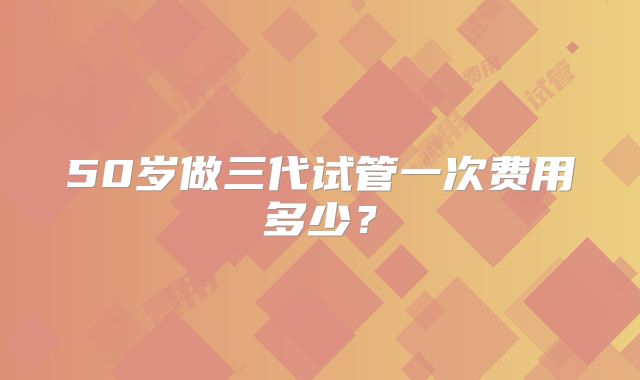 50岁做三代试管一次费用多少？