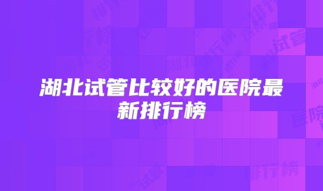 湖北试管比较好的医院最新排行榜