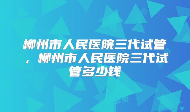 柳州市人民医院三代试管，柳州市人民医院三代试管多少钱