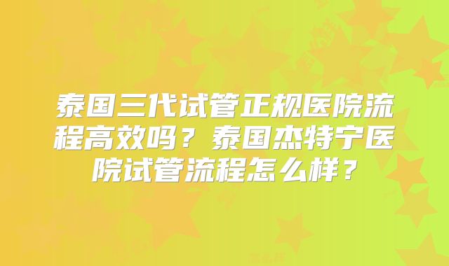 泰国三代试管正规医院流程高效吗？泰国杰特宁医院试管流程怎么样？
