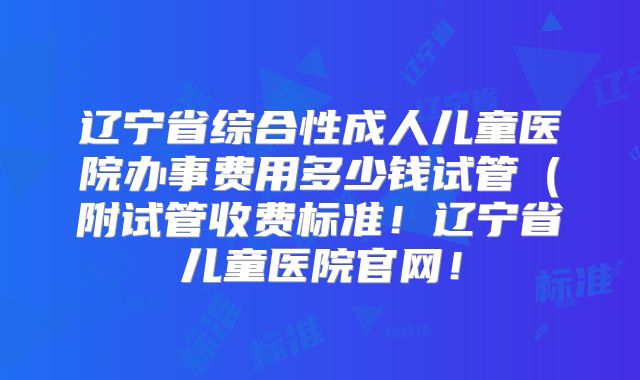 辽宁省综合性成人儿童医院办事费用多少钱试管(附试管收费标准!辽宁省儿童医院官网!