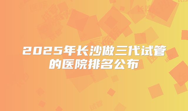 2025年长沙做三代试管的医院排名公布