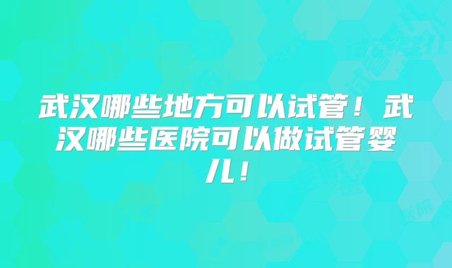 武汉哪些地方可以试管！武汉哪些医院可以做试管婴儿！