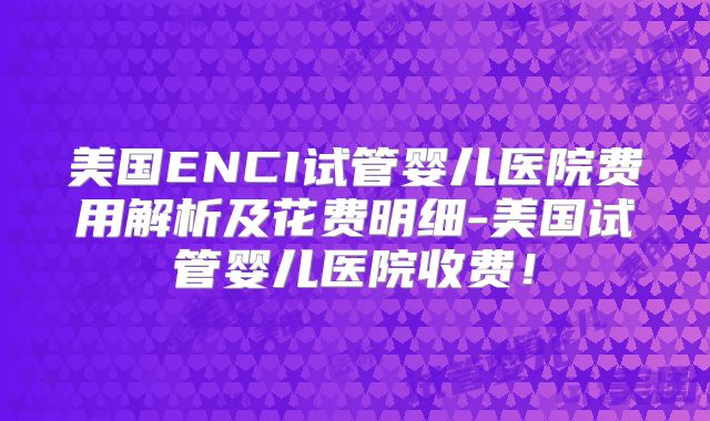 美国ENCI试管婴儿医院费用解析及花费明细-美国试管婴儿医院收费！