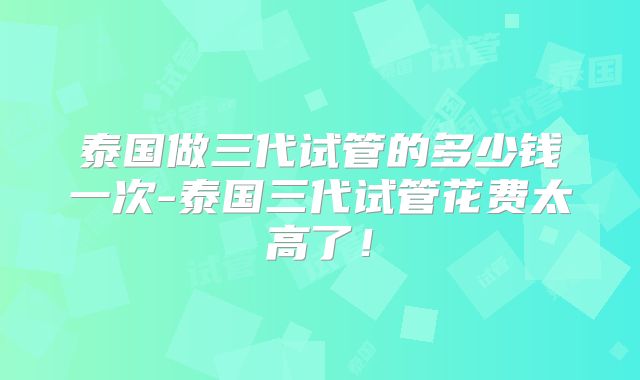 泰国做三代试管的多少钱一次-泰国三代试管花费太高了！