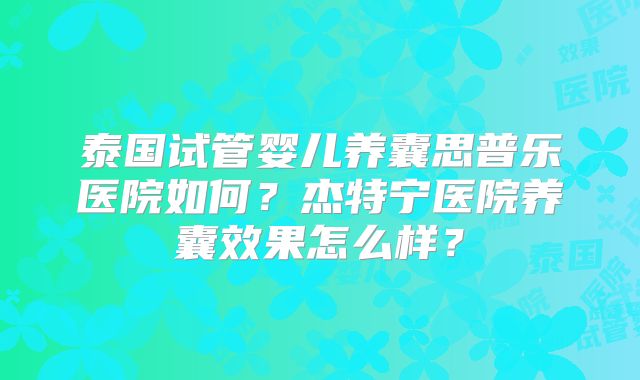 泰国试管婴儿养囊思普乐医院如何？杰特宁医院养囊效果怎么样？