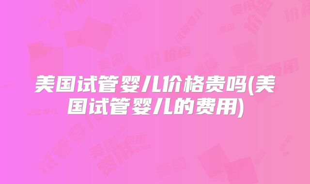 美国试管婴儿价格贵吗(美国试管婴儿的费用)