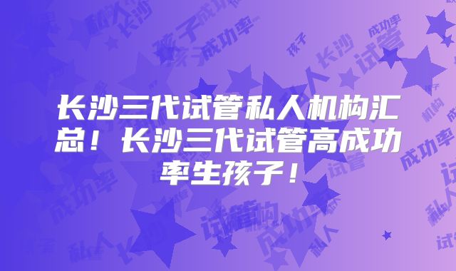 长沙三代试管私人机构汇总！长沙三代试管高成功率生孩子！