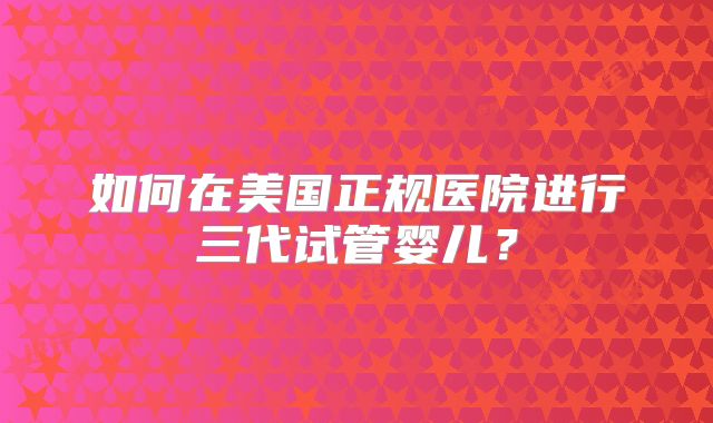 如何在美国正规医院进行三代试管婴儿？