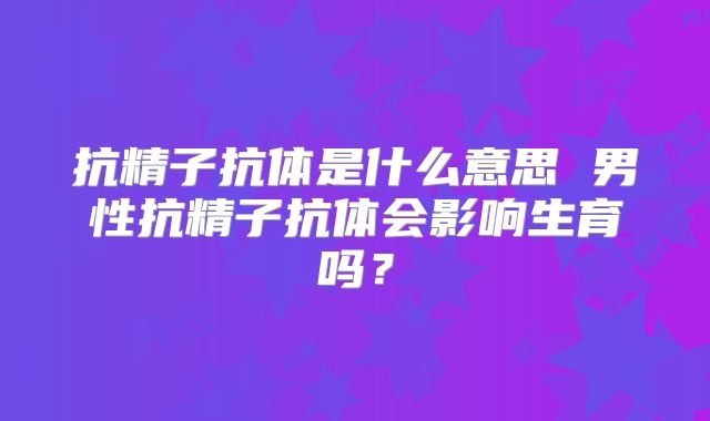 抗精子抗体是什么意思 男性抗精子抗体会影响生育吗?