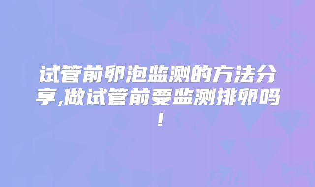 试管前卵泡监测的方法分享,做试管前要监测排卵吗！