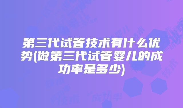 第三代试管技术有什么优势(做第三代试管婴儿的成功率是多少)