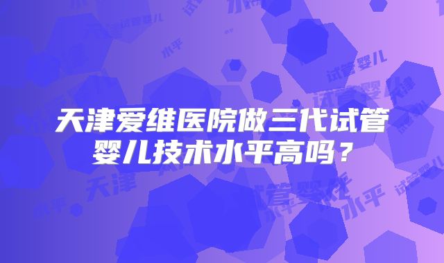 天津爱维医院做三代试管婴儿技术水平高吗?