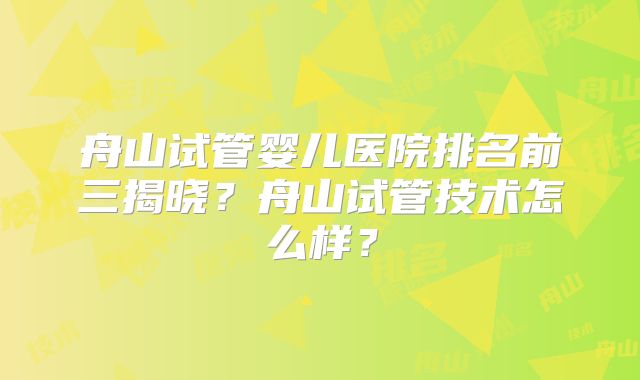 舟山试管婴儿医院排名前三揭晓?舟山试管技术怎么样?