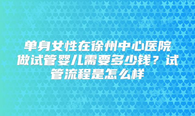 单身女性在徐州中心医院做试管婴儿需要多少钱？试管流程是怎么样