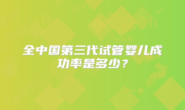全中国第三代试管婴儿成功率是多少？
