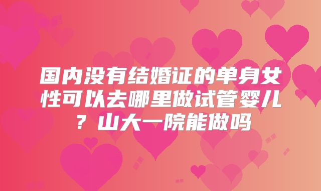 国内没有结婚证的单身女性可以去哪里做试管婴儿？山大一院能做吗