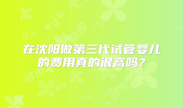 在沈阳做第三代试管婴儿的费用真的很高吗?