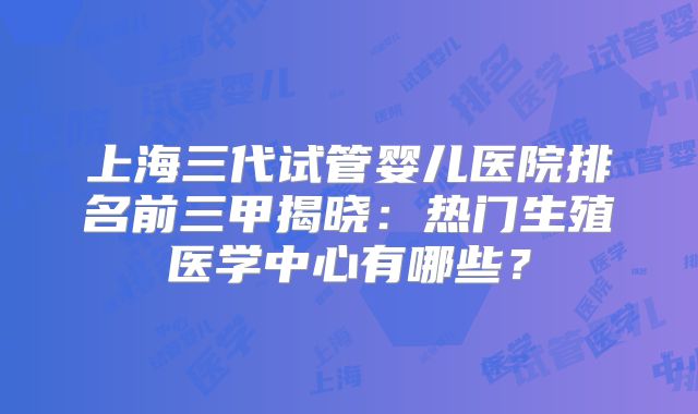 上海三代试管婴儿医院排名前三甲揭晓：热门生殖医学中心有哪些？