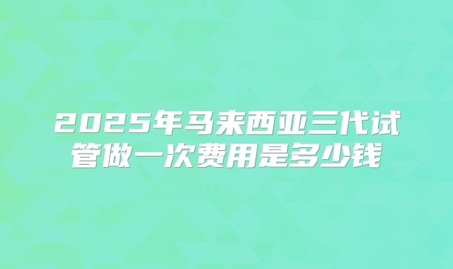 2025年马来西亚三代试管做一次费用是多少钱