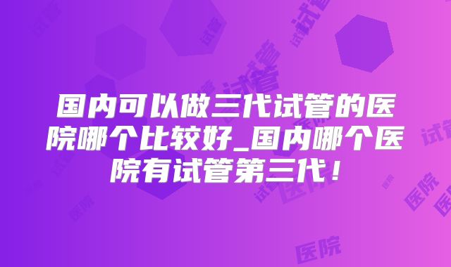 国内可以做三代试管的医院哪个比较好_国内哪个医院有试管第三代！