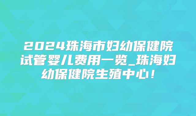2024珠海市妇幼保健院试管婴儿费用一览_珠海妇幼保健院生殖中心！