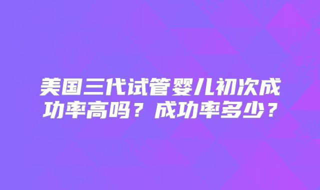 美国三代试管婴儿初次成功率高吗？成功率多少？