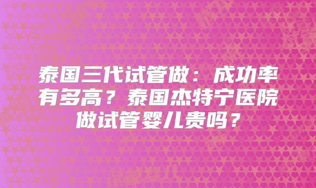 泰国三代试管做：成功率有多高？泰国杰特宁医院做试管婴儿贵吗？
