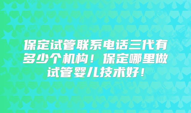 保定试管联系电话三代有多少个机构!保定哪里做试管婴儿技术好!