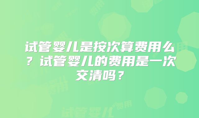 试管婴儿是按次算费用么?试管婴儿的费用是一次交清吗?