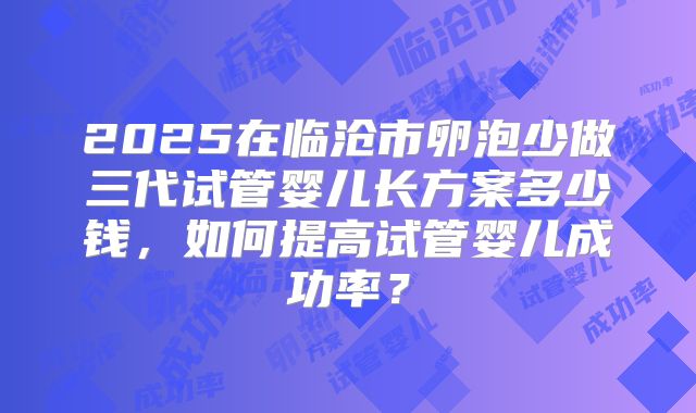2025在临沧市卵泡少做三代试管婴儿长方案多少钱，如何提高试管婴儿成功率？