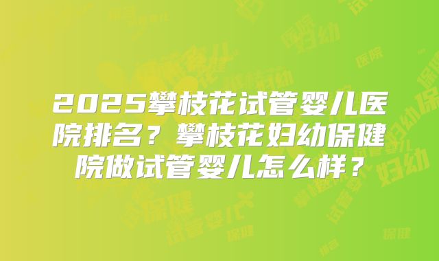 2025攀枝花试管婴儿医院排名?攀枝花妇幼保健院做试管婴儿怎么样?