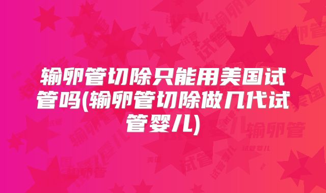 输卵管切除只能用美国试管吗(输卵管切除做几代试管婴儿)