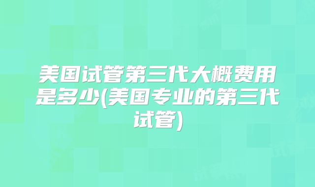 美国试管第三代大概费用是多少(美国专业的第三代试管)