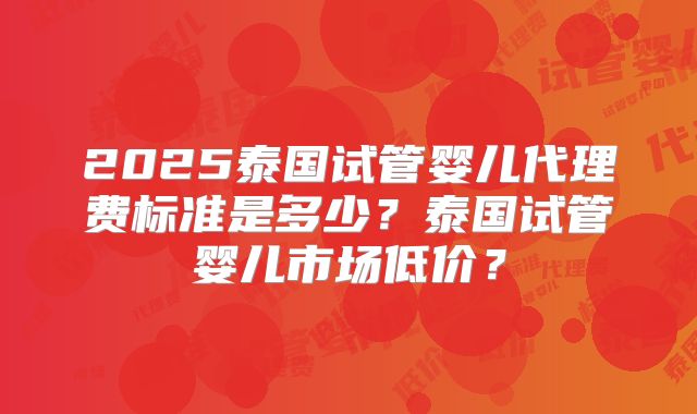 2025泰国试管婴儿代理费标准是多少？泰国试管婴儿市场低价？