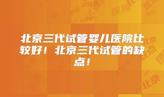 北京三代试管婴儿医院比较好!北京三代试管的缺点!