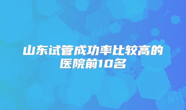 山东试管成功率比较高的医院前10名