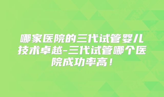 哪家医院的三代试管婴儿技术卓越-三代试管哪个医院成功率高！