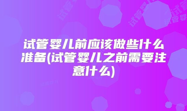 试管婴儿前应该做些什么准备(试管婴儿之前需要注意什么)
