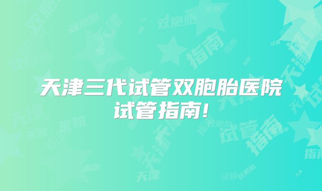 天津三代试管双胞胎医院试管指南!
