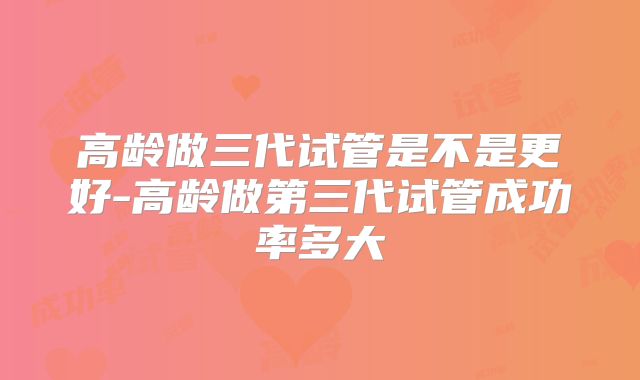 高龄做三代试管是不是更好-高龄做第三代试管成功率多大