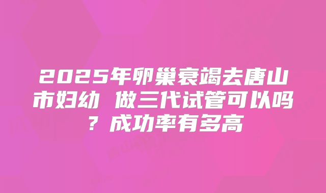 2025年卵巢衰竭去唐山市妇幼 做三代试管可以吗？成功率有多高