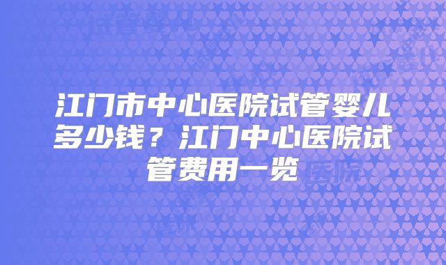 江门市中心医院试管婴儿多少钱？江门中心医院试管费用一览