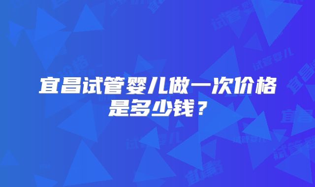 宜昌试管婴儿做一次价格是多少钱？