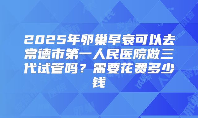 2025年卵巢早衰可以去常德市第一人民医院做三代试管吗？需要花费多少钱