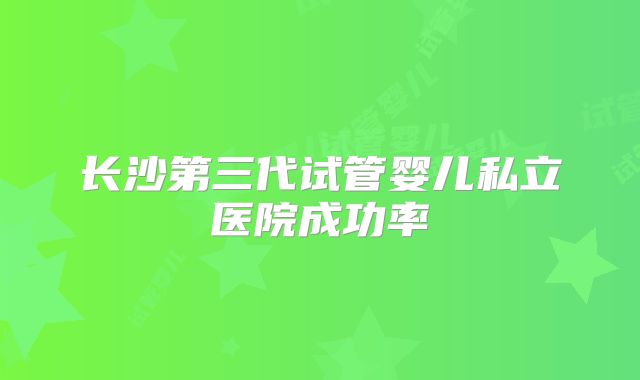 长沙第三代试管婴儿私立医院成功率