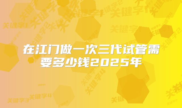 在江门做一次三代试管需要多少钱2025年