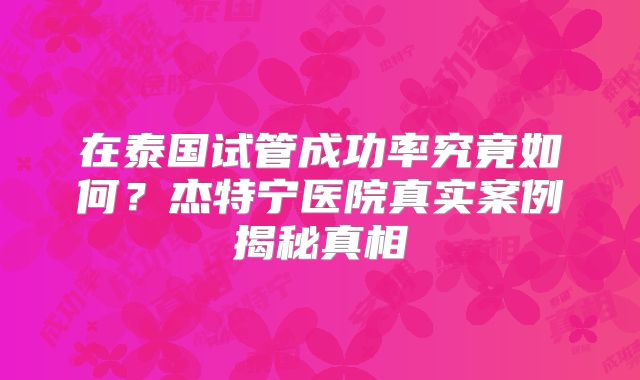 在泰国试管成功率究竟如何？杰特宁医院真实案例揭秘真相