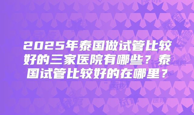 2025年泰国做试管比较好的三家医院有哪些？泰国试管比较好的在哪里？