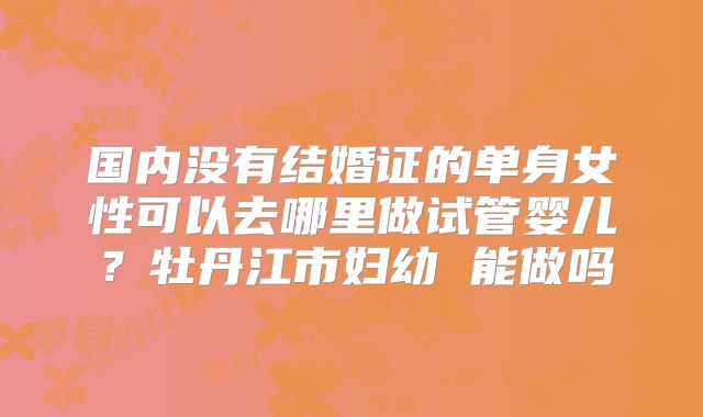 国内没有结婚证的单身女性可以去哪里做试管婴儿？牡丹江市妇幼 能做吗